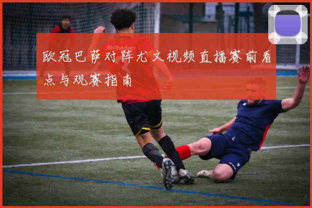 欧冠巴萨对阵尤文视频直播赛前看点与观赛指南