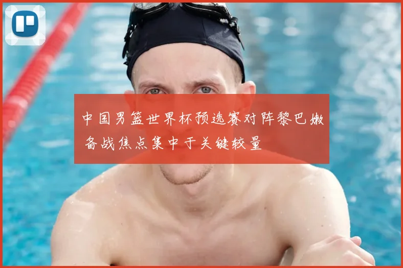 中国男篮世界杯预选赛对阵黎巴嫩 备战焦点集中于关键较量